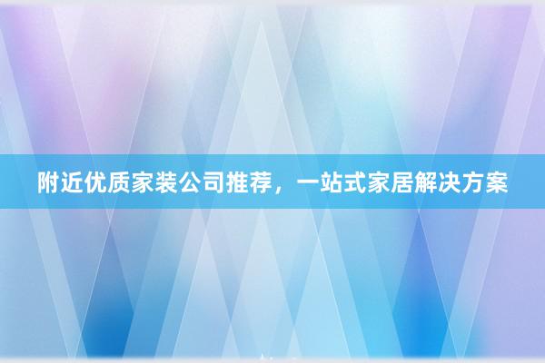 附近优质家装公司推荐，一站式家居解决方案